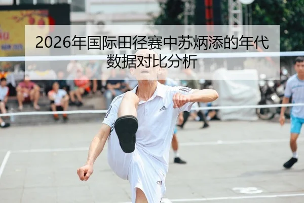 2026年国际田径赛中苏炳添的年代数据对比分析