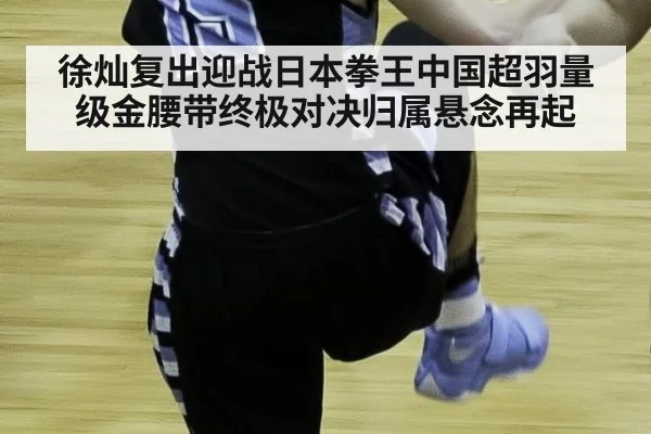 徐灿复出迎战日本拳王中国超羽量级金腰带终极对决归属悬念再起