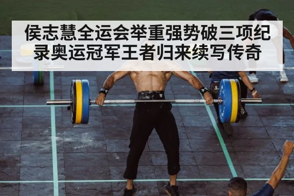 侯志慧全运会举重强势破三项纪录奥运冠军王者归来续写传奇